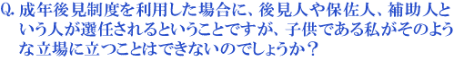 成年後見制度を利用した場合に、後見人や保佐人、補助人という人が選任されるということですが、子供である私がそのような立場に立つことはできないのでしょうか?