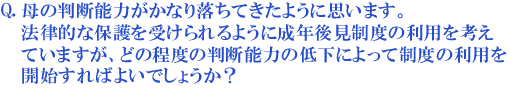 母の判断能力がかなり落ちてきたように思います。法律的な保護を受けられるように成年後見制度の利用を考えていますが、どの程度の判断能力の低下によって制度の利用を開始すればよいでしょうか?