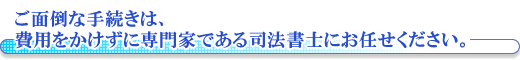 ご面倒な手続きは、費用をかけずに専門家である司法書士にお任せください