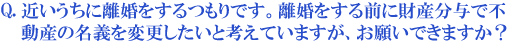 近いうちに離婚をするつもりです。離婚をする前に財産分与で不動産の名義を変更したいと考えていますが、お願いできますか?