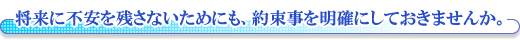 将来に不安を残さないためにも、約束事を明確にしておきませんか。