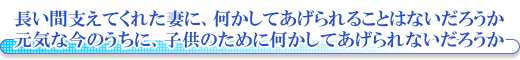 長い間支えてくれた妻に、何かしてあげられることはないだろうか。元気な今のうちに、子供のために何かしてあげられないだろうか。